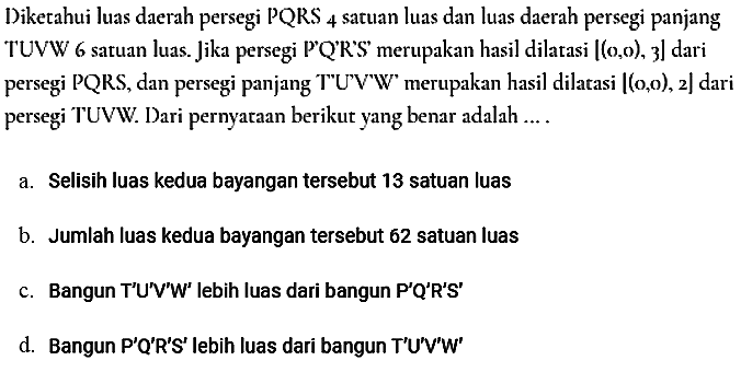 Diketahui luas daerah persegi PQRS 4 satuan luas dan luas daerah persegi panjang TUVW 6 satuan luas. Jika persegi P'Q'R'S' merupakan hasil dilatasi [(0, 0), 3] dari persegi PQRS, dan persegi panjang T'UV'W' merupakan hasil dilatasi [(0, 0), 2] dari persegi TUVW. Dari pernyataan berikut yang benar adalah .... 
a. Selisih luas kedua bayangan tersebut 13 satuan luas 
b. Jumlah luas kedua bayangan tersebut 62 satuan luas 
c. Bangun T'U'V'W' lebih luas dari bangun P'Q'R'S' 
d. Bangun P'Q'R'S' lebih luas dari bangun T'U'V'W'