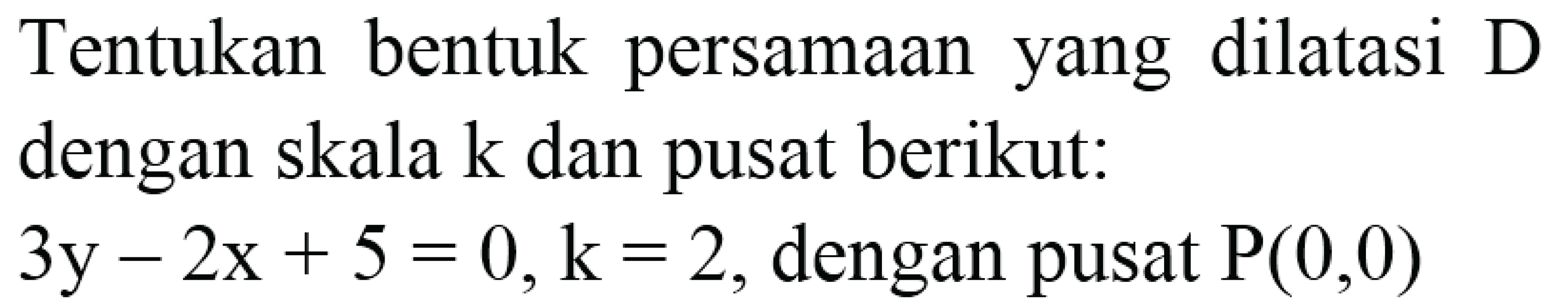 Tentukan bentuk persamaan yang dilatasi D dengan skala  k  dan pusat berikut:
 3y-2x+5=0, k=2 , dengan pusat  P(0,0) 