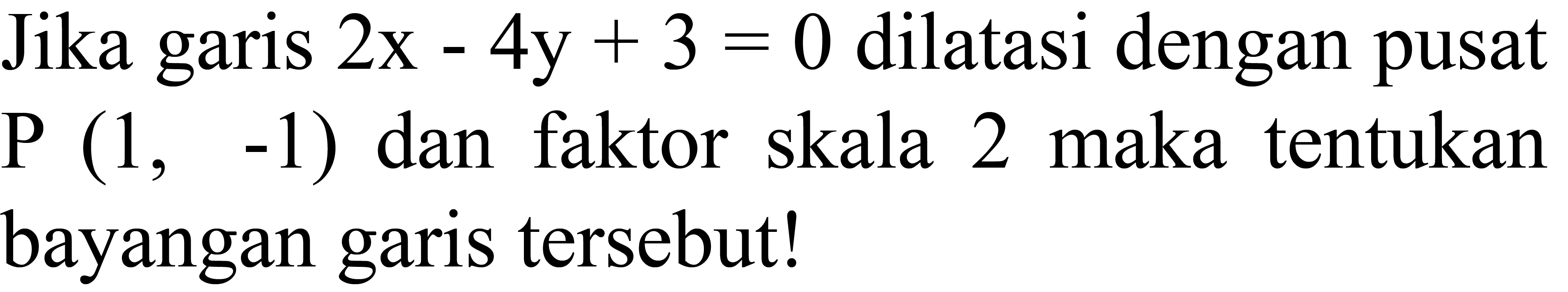 Jika garis  2x-4y+3=0  dilatasi dengan pusat  P(1,-1)  dan faktor skala 2 maka tentukan bayangan garis tersebut!