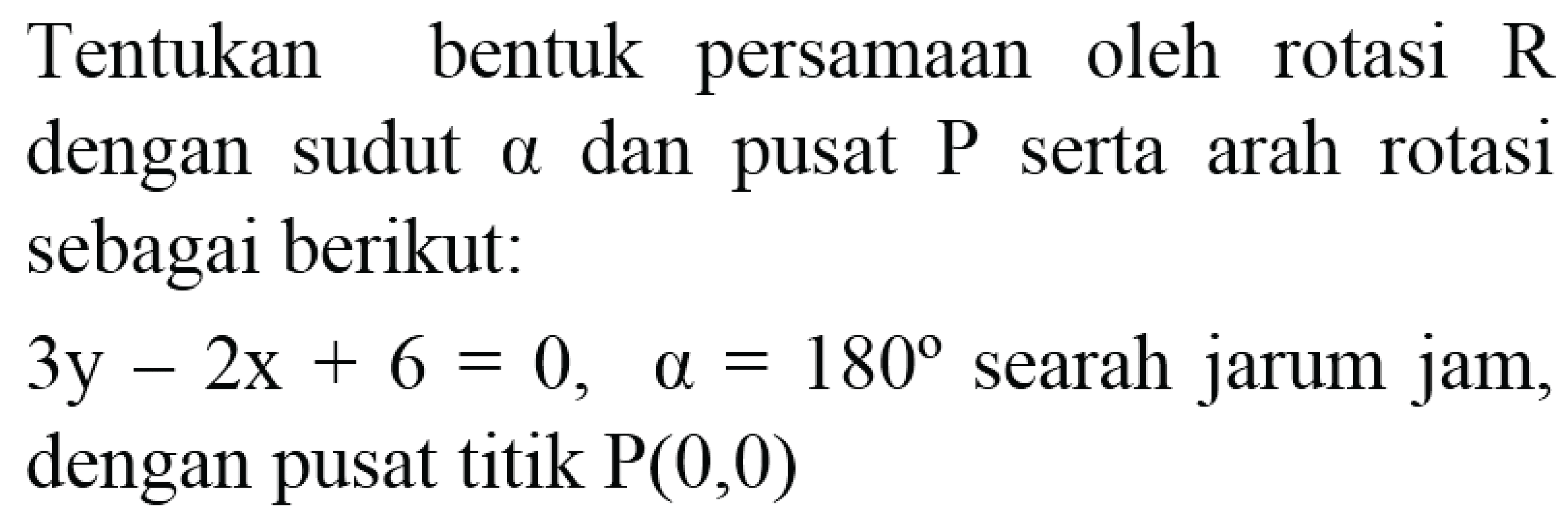 Tentukan bentuk persamaan oleh rotasi  R  dengan sudut alpha dan pusat  P  serta arah rotasi sebagai berikut:
 3y-2x+6=0,  alpha=180  searah jarum jam, dengan pusat titik  P(0,0) 
