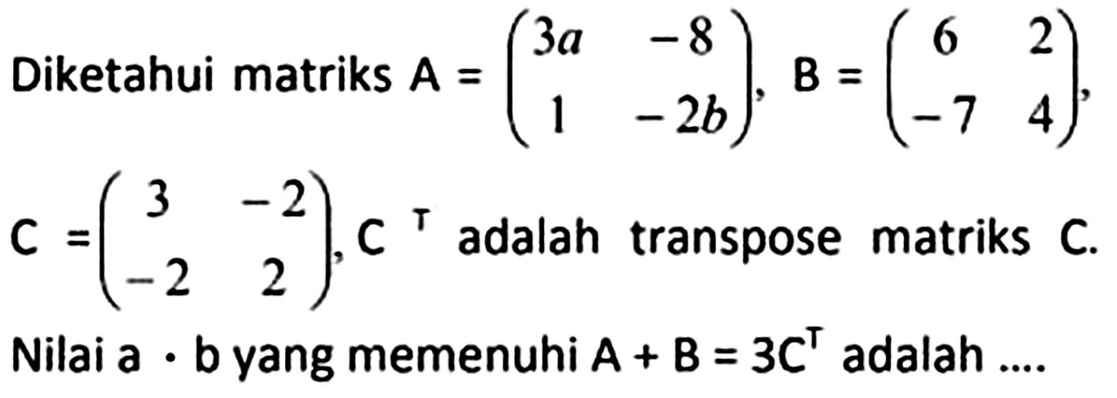 Diketahui matriks  A=(3 a  -8  1  -2 b), B=(6  2  -7  4)   C=(3  -2  -2  2), C^(top)  adalah transpose matriks  C . Nilai a  .  b yang memenuhi  A+B=3 C^(top)  adalah ....