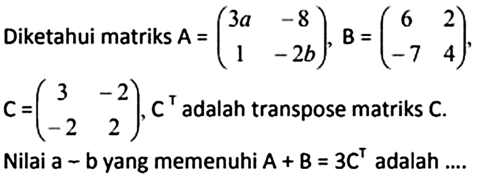 Diketahui matriks  A=(3 a  -8  1  -2 b), B=(6  2  -7  4)   C=(3  -2  -2  2), C^(top)  adalah transpose matriks  C . Nilai a  -  b yang memenuhi  A+B=3 C^(top)  adalah ....