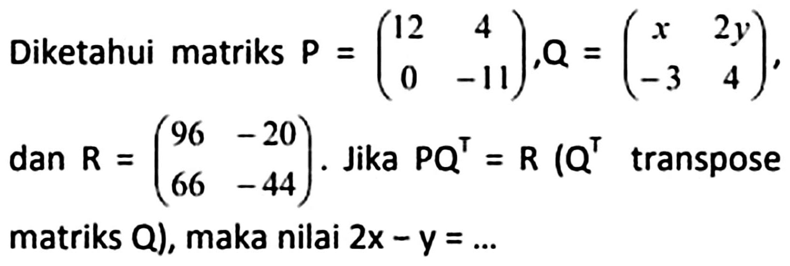 Diketahui matriks  P=(12  4  0  -11), Q=(x  2y  -3  4) , dan  R=(96  -20  66  -44) . Jika  PQ^T=R (Q^T  transpose matriks  Q), maka nilai  2x-y=...