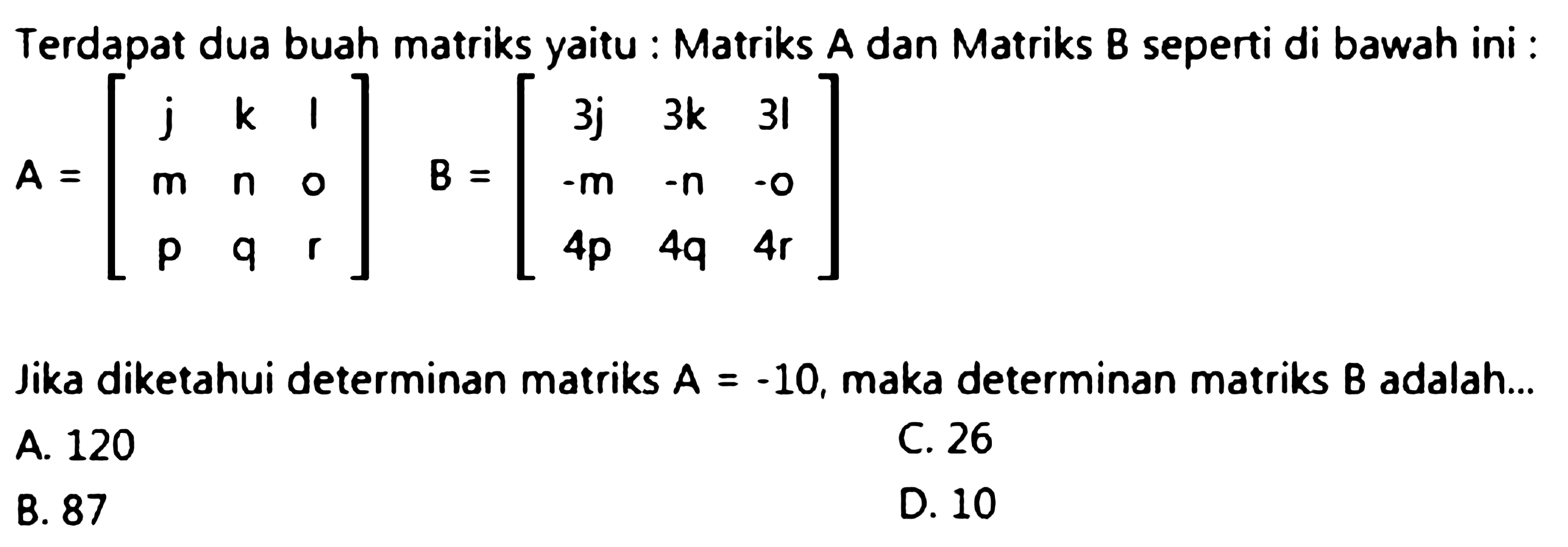 Terdapat dua buah matriks yaitu : Matriks A dan Matriks B seperti di bawah ini :

A=[
j  k  1 
m  n  0 
p  q  r
]  B=[
3 j  3 k  31 
-m  -n  -o 
4 p  4 q  4 r
]

Jika diketahui determinan matriks  A=-10 , maka determinan matriks  B  adalah...
