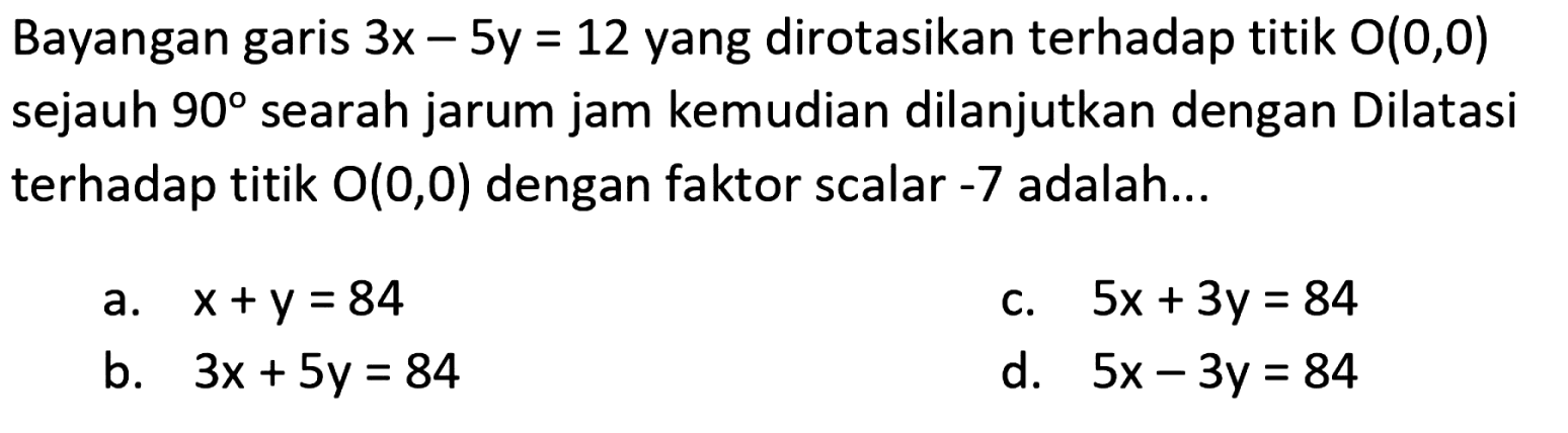 Bayangan garis 3x-5y=12  yang dirotasikan terhadap titik  O(0,0)  sejauh  90  searah jarum jam kemudian dilanjutkan dengan Dilatasi terhadap titik  O(0,0)  dengan faktor scalar -7  adalah...
