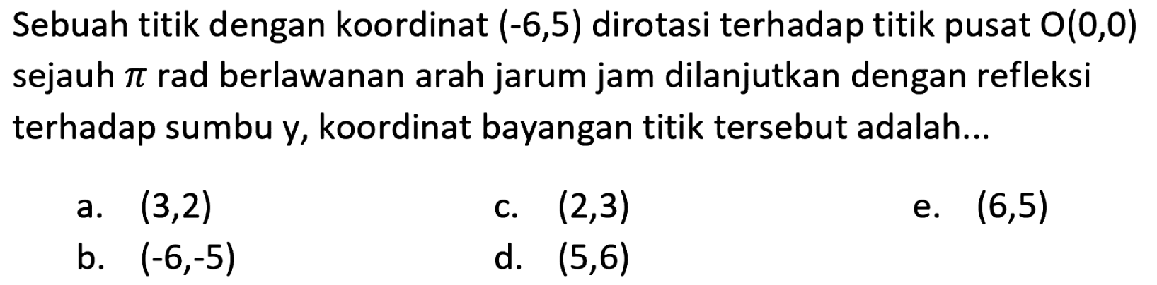 Sebuah titik dengan koordinat  (-6,5)  dirotasi terhadap titik pusat  O(0,0)  sejauh  pi  rad berlawanan arah jarum jam dilanjutkan dengan refleksi terhadap sumbu y, koordinat bayangan titik tersebut adalah...
