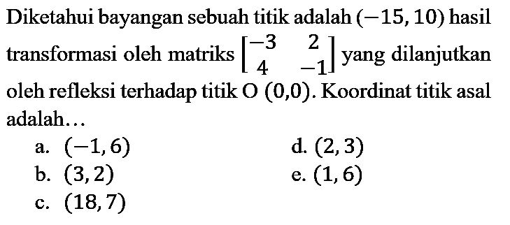 Diketahui bayangan sebuah titik adalah  (-15,10)  hasil transformasi oleh matriks  [-3  2  4  -1]  yang dilanjutkan oleh refleksi terhadap titik  O(0,0) . Koordinat titik asal adalah...