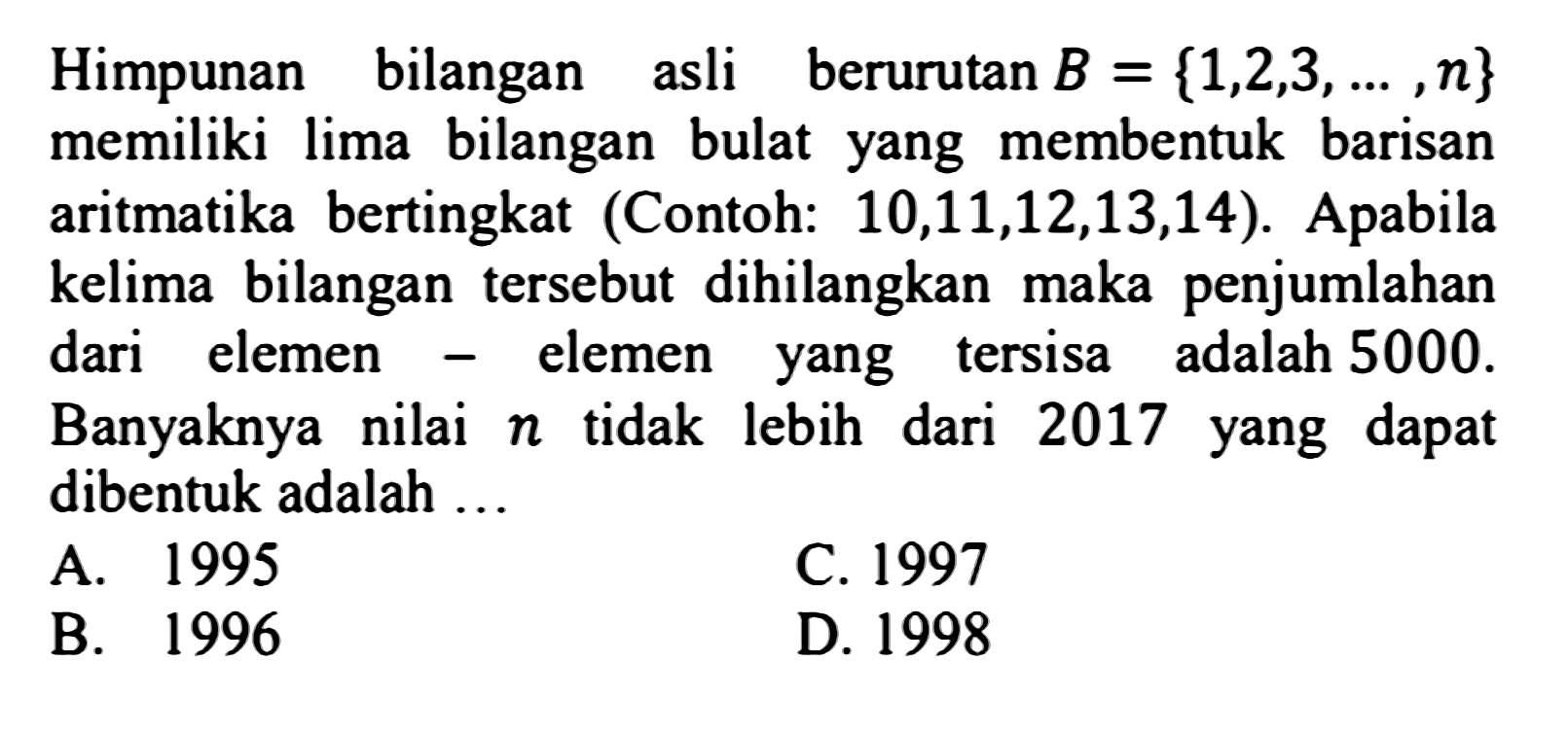 Himpunan bilangan asli berurutan  B={1,2,3, ..., n}  memiliki lima bilangan bulat yang membentuk barisan aritmatika bertingkat (Contoh: 10,11,12,13,14). Apabila kelima bilangan tersebut dihilangkan maka penjumlahan dari elemen - elemen yang tersisa adalah  5000 .  Banyaknya nilai  n  tidak lebih dari 2017 yang dapat dibentuk adalah ...