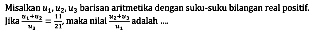 Misalkan u1, u2, u3 barisan aritmetika dengan suku-suku bilangan real positif. Jika (u1 + u2)/u3 = 11/21, maka nilai (u2 + u3)/u1 adalah ....