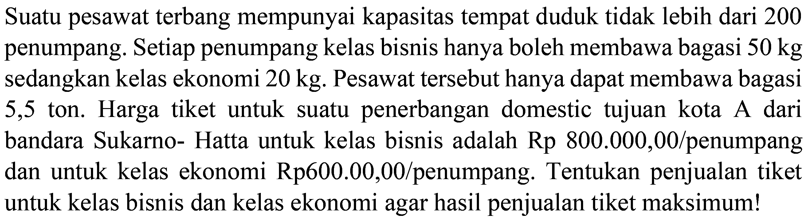 Suatu pesawat terbang mempunyai kapasitas tempat duduk tidak lebih dari 200 penumpang. Setiap penumpang kelas bisnis hanya boleh membawa bagasi  50 kg  sedangkan kelas ekonomi  20 kg . Pesawat tersebut hanya dapat membawa bagasi 5,5 ton. Harga tiket untuk suatu penerbangan domestic tujuan kota A dari bandara Sukarno- Hatta untuk kelas bisnis adalah  Rp 800.000,00 /  penumpang dan untuk kelas ekonomi Rp600.00,00/penumpang. Tentukan penjualan tiket untuk kelas bisnis dan kelas ekonomi agar hasil penjualan tiket maksimum!