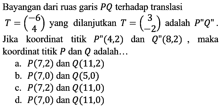 Bayangan dari ruas garis  P Q  terhadap translasi  T=(-6  4)  yang dilanjutkan  T=(3  -2)  adalah  P^(prime prime) Q^(prime prime) . Jika koordinat titik  P^(prime prime)(4,2)  dan  Q^(prime prime)(8,2) , maka koordinat titik  P  dan  Q  adalah...
