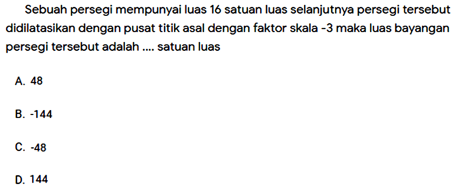 Sebuah persegi mempunyai luas 16 satuan luas selanjutnya persegi tersebut didilatasikan dengan pusat titik asal dengan faktor skala  -3  maka luas bayangan persegi tersebut adalah .... satuan luas
