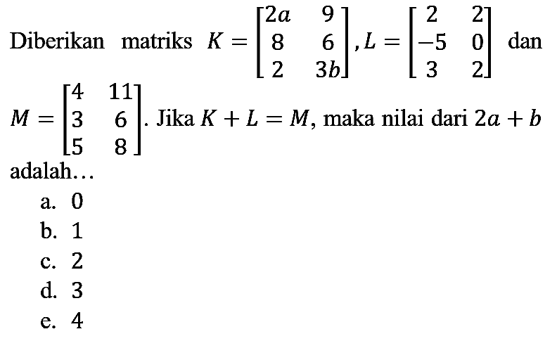 Diberikan matriks  K=[2 a  9  8  6  2  3 b], L=[2  2  -5  0  3  2]  dan  M=[4  11  3  6  5  8] . Jika  K+L=M , maka nilai dari  2 a+b  adalah...
