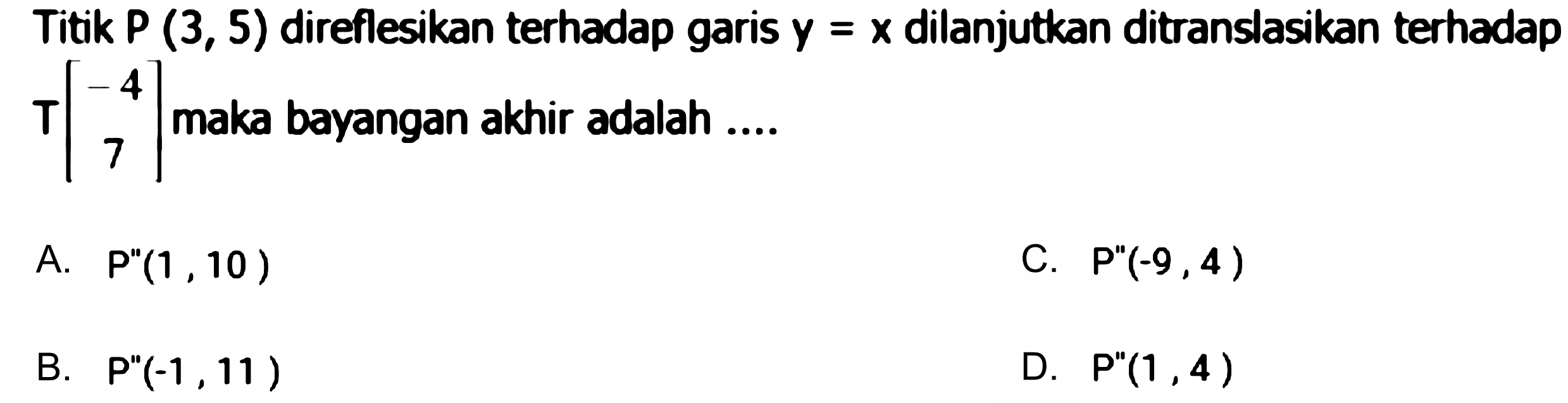 Titik  P(3,5)  direflesikan terhadap garis  y=x  dilanjutkan ditranslasikan terhadap  T[-4  7]  maka bayangan akhir adalah ....