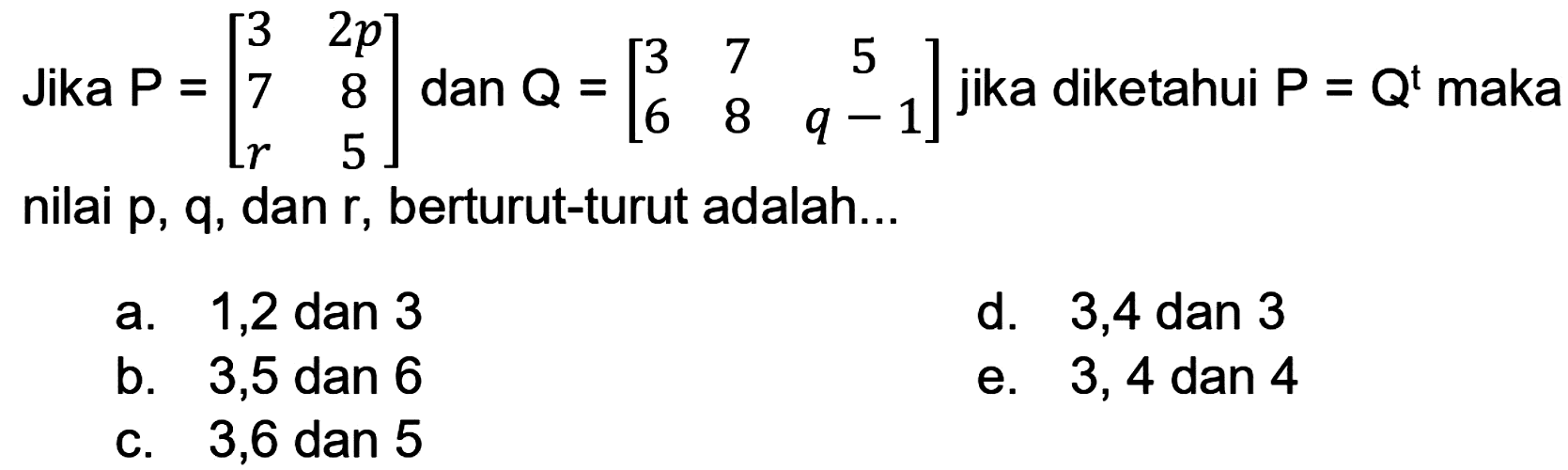 Jika  P=[3  2 p  7  8  r  5]  dan  Q=[3  7  5  6  8  q-1]  jika diketahui  P=Q^(t)  maka nilai  p, q , dan  r , berturut-turut adalah...
