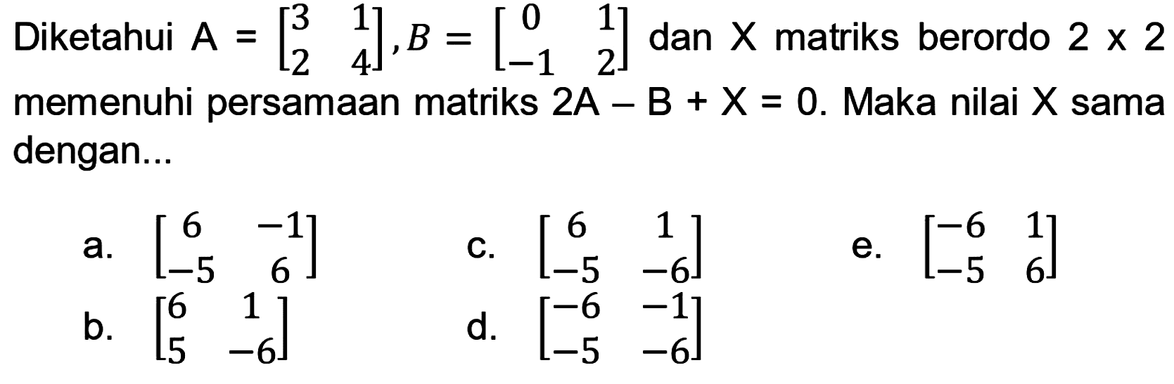 Diketahui  A=[3  1  2  4], B=[0  1  -1  2]  dan  X  matriks berordo  2 x 2  memenuhi persamaan matriks  2 A-B+X=0 . Maka nilai  X  sama dengan...
