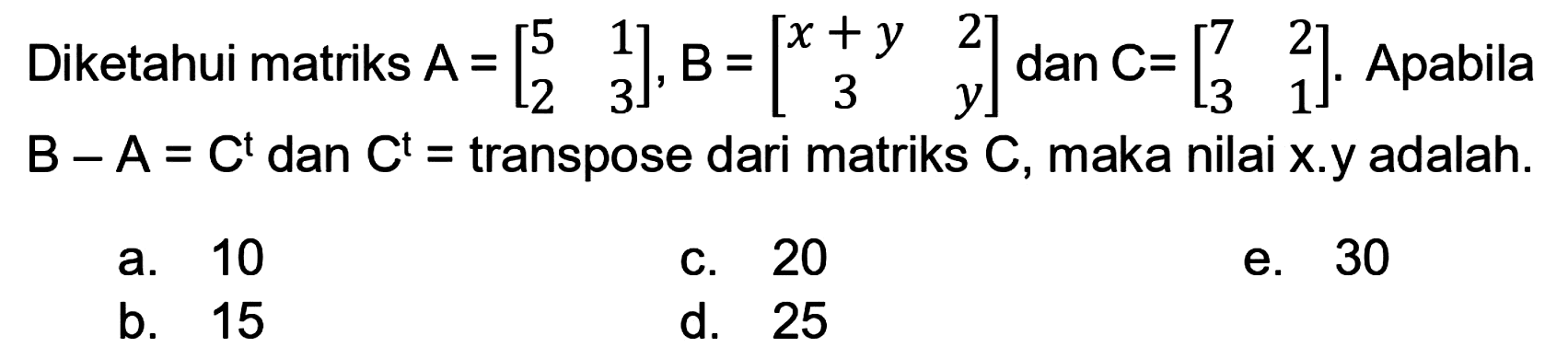 Diketahui matriks  A=[5  1  2  3], B=[x+y  2  3  y]  dan  C=[7  2  3  1] . Apabila  B-A=C^(t)  dan  C^(t)=  transpose dari matriks  C , maka nilai  x .y adalah.
