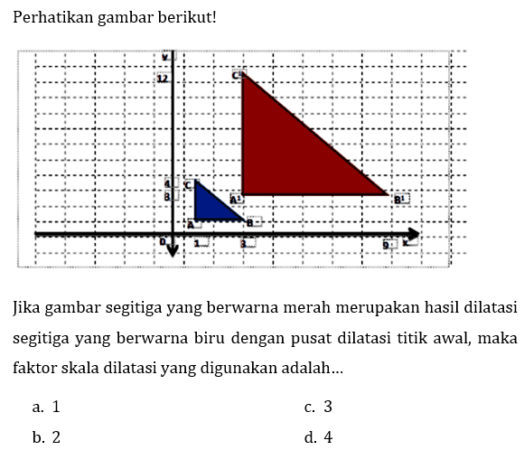 Perhatikan gambar berikut! 
y 12 C^1 4 C 3 A^1 B^1 A B 0 1 3 9 x 
Jika gambar segitiga yang berwarna merah merupakan hasil dilatasi segitiga yang berwarna biru dengan pusat dilatasi titik awal, maka faktor skala dilatasi yang digunakan adalah...
a. 1
c. 3
b. 2
d. 4