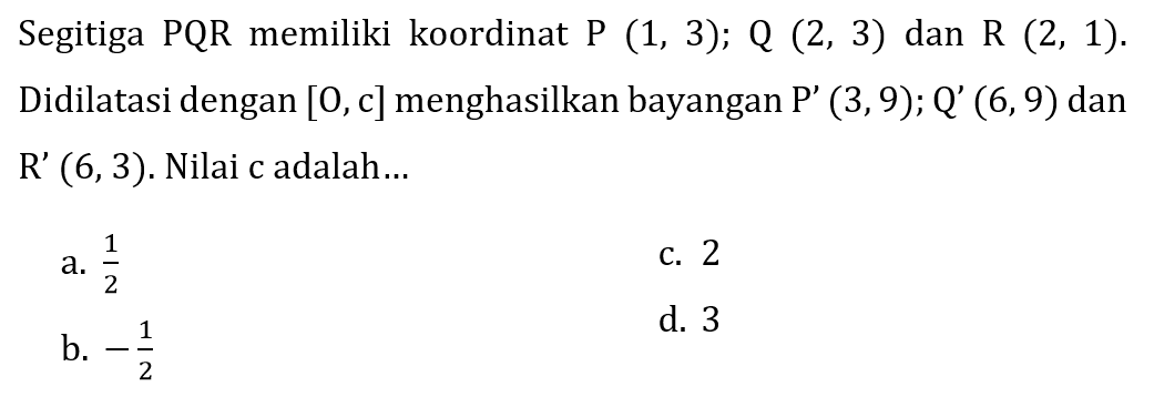 Segitiga PQR memiliki koordinat P(1,3); Q(2,3) dan R(2,1). Didilatasi dengan [0, c] menghasilkan bayangan P'(3,9); Q'(6,9) dan R'(6,3). Nilai c adalah...