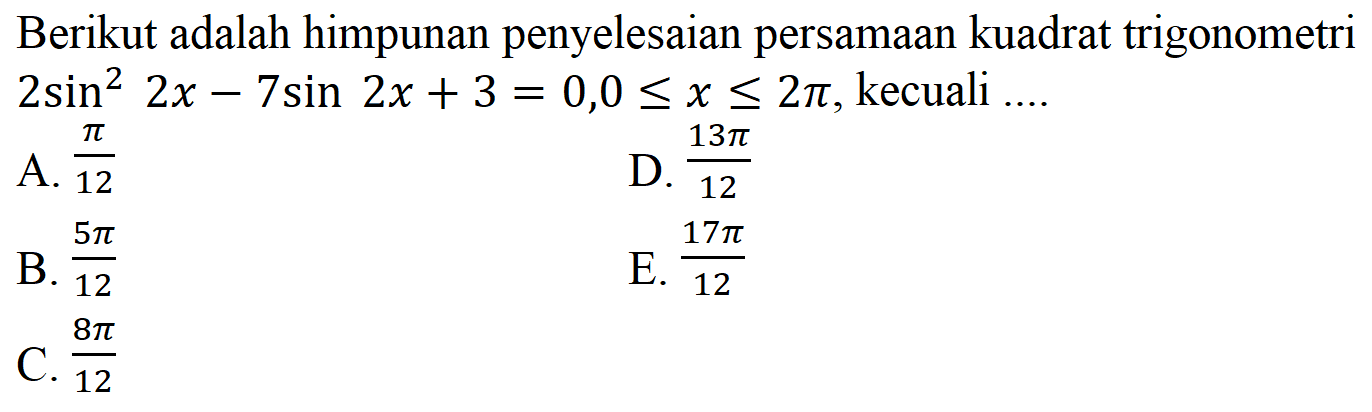 Berikut adalah himpunan penyelesaian persamaan kuadrat trigonometri 2 sin^2 2x-7 sin 2x+3=0,0 <= x <= 2 pi, kecuali ... A. pi/12 B. 5 pi/12 C. 8 pi/12 D. 13 pi/12 E. 17 pi/12 