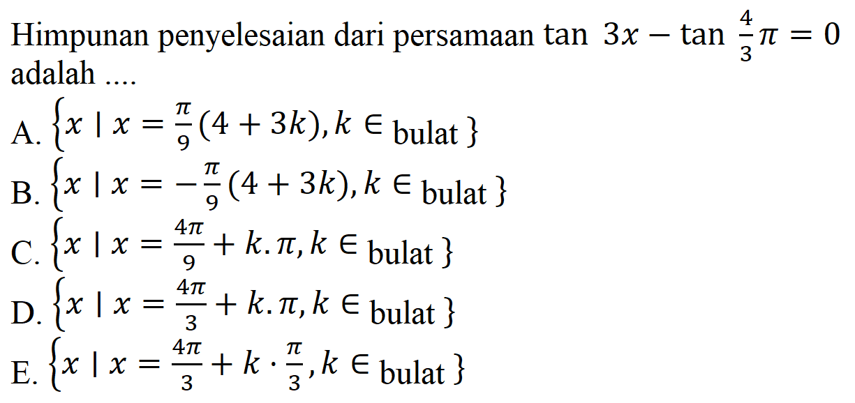 Himpunan penyelesaian dari persamaan tan 3x-tan 4/3 pi=0 adalah .... A. {x|x=pi/9 (4+3k), k e bulat} B. {x|x=-pi/9 (4+3k), k e bulat} C. {x|x=4pi/9 +k. pi, k e bulat} D. {x|x=4pi/3 +k. pi, k e bulat} E. {x|x=4pi/3 +k. pi/3, k e bulat} 