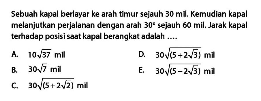 Sebuah kapal berlayar ke arah timur sejauh 30 mil. Kemudian kapal melanjutkan perjalanan dengan arah 30 derajat sejauh 60 mil. Jarak kapal terhadap posisi saat kapal berangkat adalah....