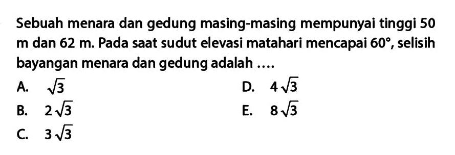 Sebuah menara dan gedung masing-masing mempunyai tinggi 50 m dan 62 m. Pada saat sudut elevasi matahari mencapai 60, selisih bayangan menara dan gedung adalah ...