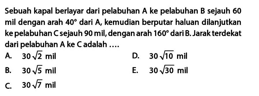 Sebuah kapal berlayar dari pelabuhan A ke pelabuhan B sejauh 60 mil dengan arah 40 dari A, kemudian berputar haluan dilanjutkan ke pelabuhan Cs ejauh 90 mil,dengan arah 160 dari B. Jarak terdekat dari pelabuhan A ke C adalah ...