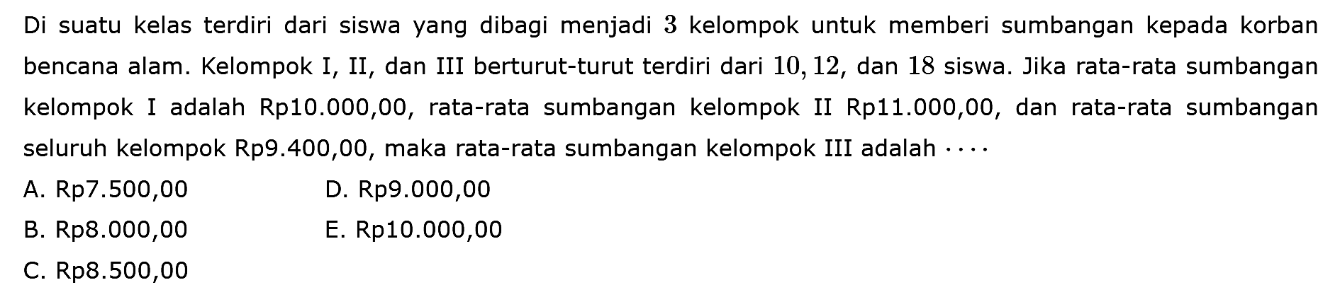 Di suatu kelas terdiri dari siswa yang dibagi menjadi 3 kelompok untuk memberi sumbangan kepada korban bencana alam. Kelompok I, II, dan III berturut-turut terdiri dari 10, 12, dan 18 siswa. Jika rata-rata sumbangan kelompok I adalah Rp10.000,00, rata-rata sumbangan kelompok II Rp11.000,00, dan rata-rata sumbangan seluruh kelompok Rp9.400,00, maka rata-rata sumbangan kelompok III adalah . . . .