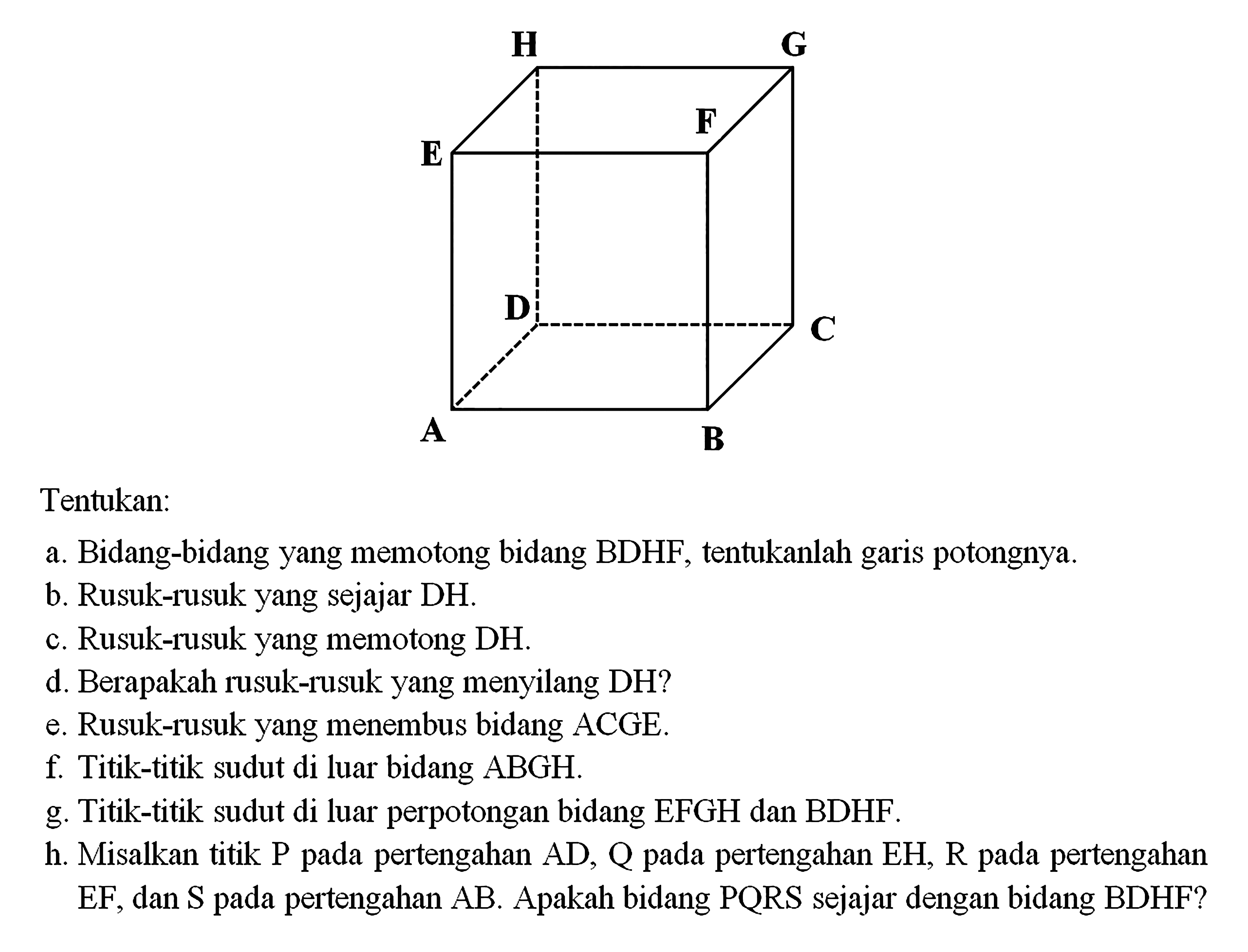 Tentukan: a. Bidang-bidang yang memotong bidang BDHF, tentukanlah garis potongnya. b. Rusuk-rusuk yang sejajar DH. c. Rusuk-rusuk yang memotong DH. d. Berapakah rusuk-rusuk yang menyilang DH? e. Rusuk-rusuk yang menembus bidang ACGE. f. Titik-titik sudut di luar bidang ABGH. g. Titik-titik sudut di luar perpotongan bidang EFGH dan BDHF h. Misalkan titik P pada pertengahan AD, Q pada pertengahan EH, R pada pertengahan pada pada EF, dan S pada pertengahan AB. Apakah bidang PQRS sejajar dengan bidang BDHF?