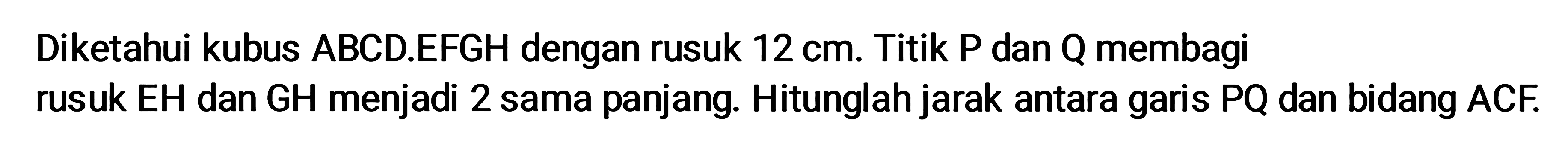 Diketahui kubus ABCD.EFGH dengan rusuk 12 cm. Titik P dan Q membagi rusuk EH dan GH menjadi 2 sama panjang. Hitunglah jarak antara garis PQ dan bidang ACF.