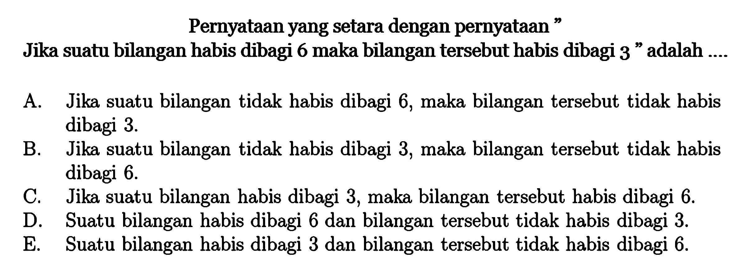 Pernyataan yang setara dengan pernyataan'Jika suatu bilangan habis dibagi 6 maka bilangan tersebut habis dibagi 3' adalah ....A. Jika suatu bilangan tidak habis dibagi 6, maka bilangan tersebut tidak habis dibagi 3. B. Jika suatu bilangan tidak habis dibagi 3, maka bilangan tersebut tidak habis dibagi 6. C. Jika suatu bilangan habis dibagi 3, maka bilangan tersebut habis dibagi 6. D. Suatu bilangan habis dibagi 6 dan bilangan tersebut tidak habis dibagi 3. E. Suatu bilangan habis dibagi 3 dan bilangan tersebut tidak habis dibagi 6. 