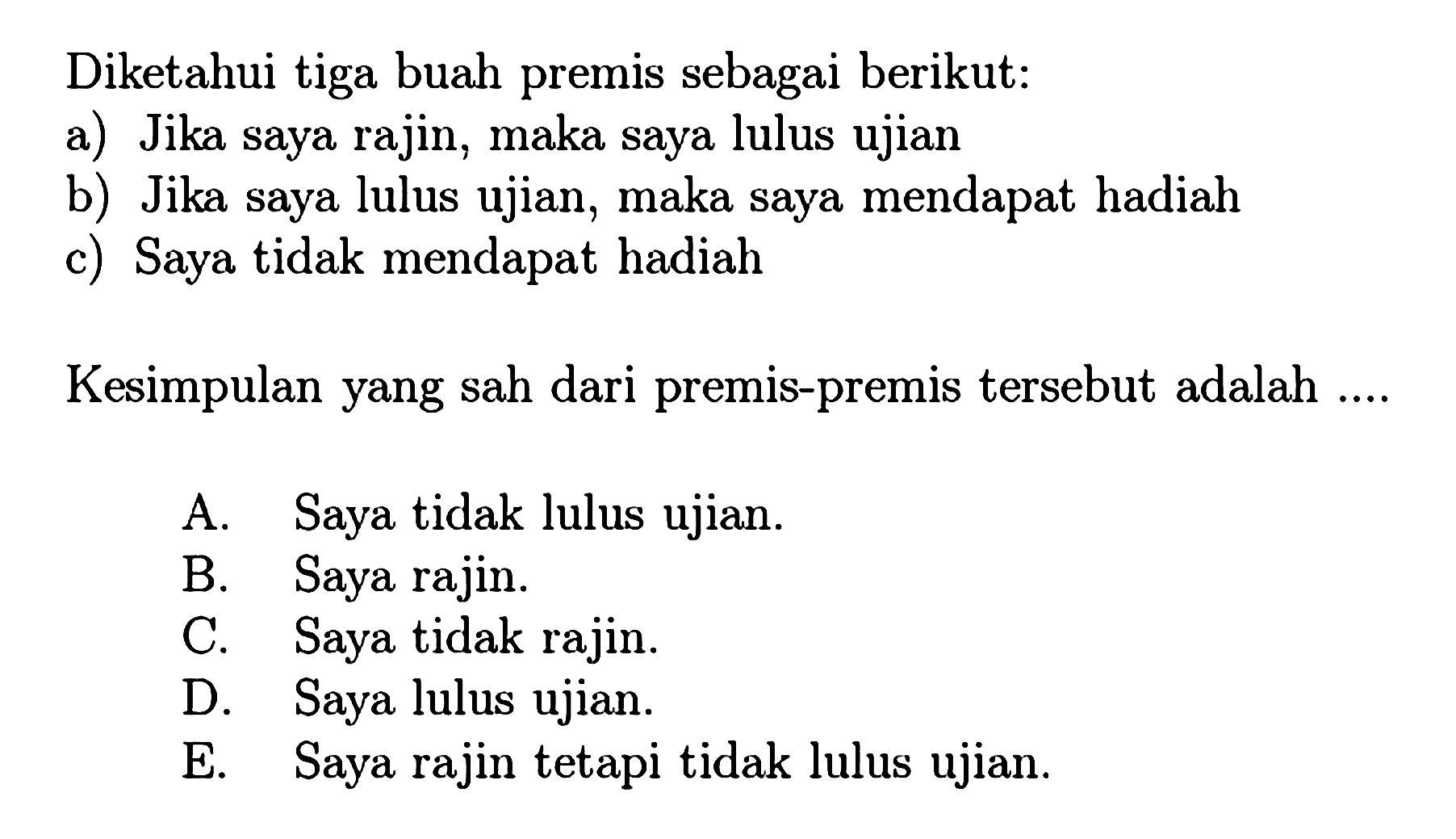 Diketahui tiga buah premis sebagai berikut: a) Jika saya rajin, maka saya lulus ujian b) Jika saya lulus ujian, maka saya mendapat hadiah c) Saya tidak mendapat hadiah Kesimpulan yang sah dari premis-premis tersebut adalah .... A. Saya tidak lulus ujian. B. Saya rajin. C. Saya tidak rajin. D. Saya lulus ujian. E. Saya rajin tetapi tidak lulus ujian. 