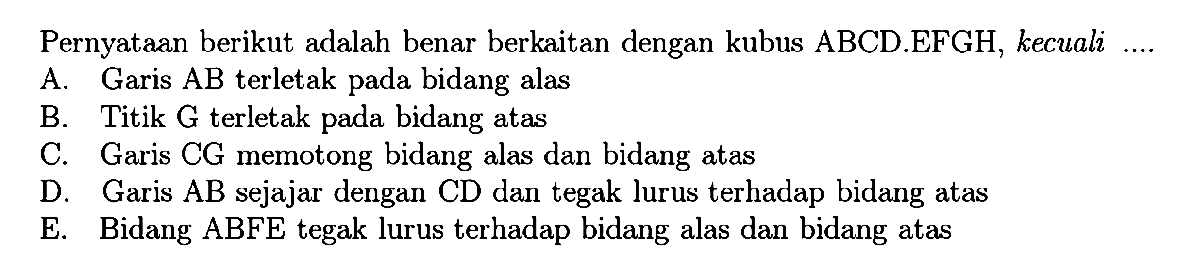 Pernyataan berikut adalah benar berkaitan dengan kubus ABCD EFGH, kecuali a. Garis AB terletak bidang alas pada bidang atas B. Titik G terletak pada bidang atas C. Garis CG memotong bidang alas dan  bidang atas D. Garis AB sejajar dengan CD dan tegak lurus terhadap bidang atas D. Bidang ABFE tegak lurus terhadap bidang alas dan bidang atas 