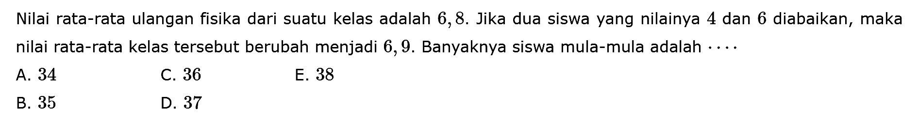 Nilai rata-rata ulangan fisika dari suatu kelas adalah 6,8. Jika dua siswa yang nilainya 4 dan 6 diabaikan, maka nilai rata-rata kelas tersebut berubah menjadi 6,9. Banyaknya siswa mula-mula adalah ....