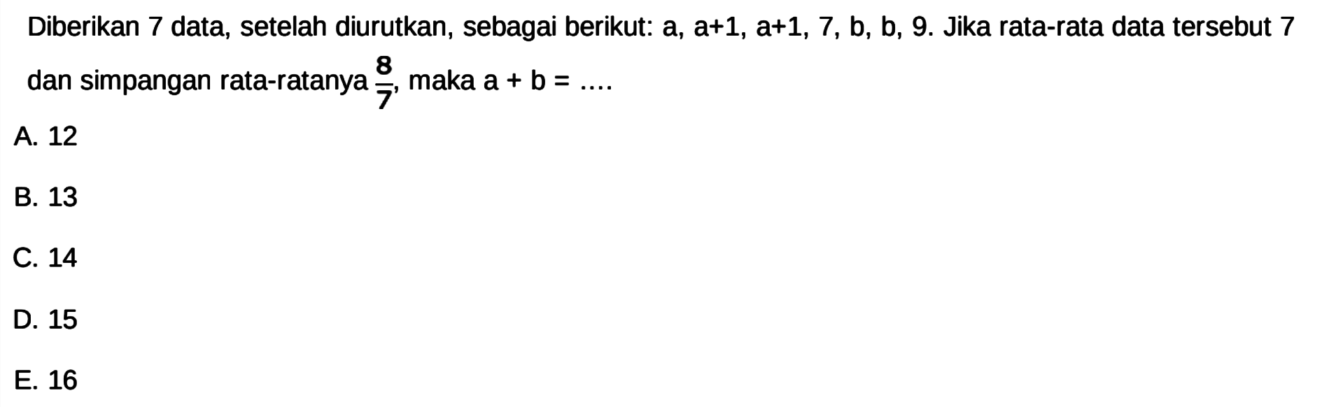 Diberikan 7 data, setelah diurutkan , sebagai berikut: a, a+1, a+1, 7, b, b, 9. Jika rata-rata data tersebut 7 dan simpangan rata-ratanya 8/7 maka a + b =