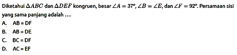 Diketahui segitiga ABC dan segitiga DEF kongruen, besar sudut A=37, sudut B=sudut E , dan sudut F=92. Persamaan sisi yang sama panjang adalah ....