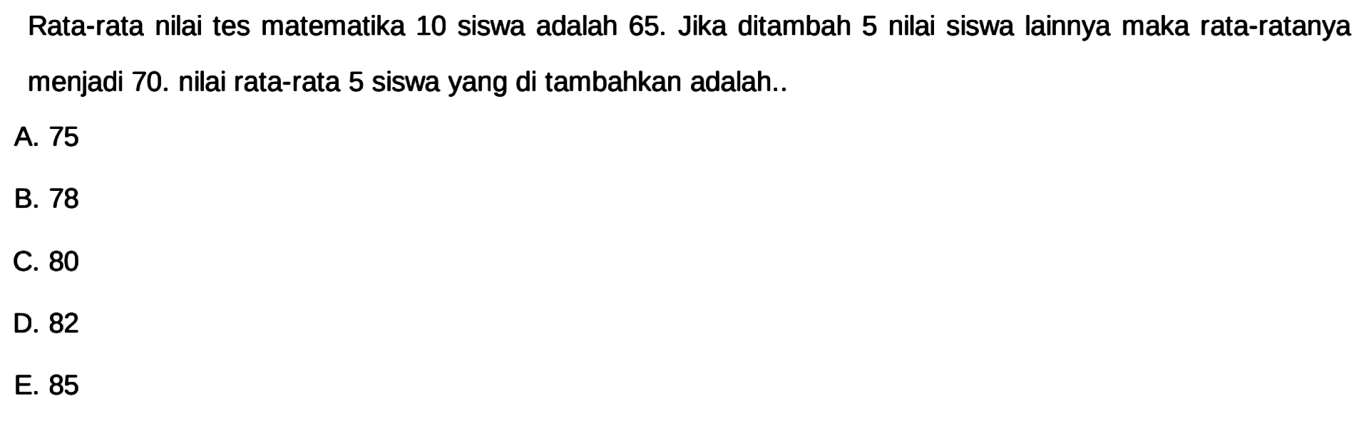 Rata-rata nilai tes matematika 10 siswa adalah 65. Jika ditambah 5 nilai siswa lainnya maka rata-ratanya menjadi 70. nilai rata-rata 5 siswa yang ditambahkan adalah..