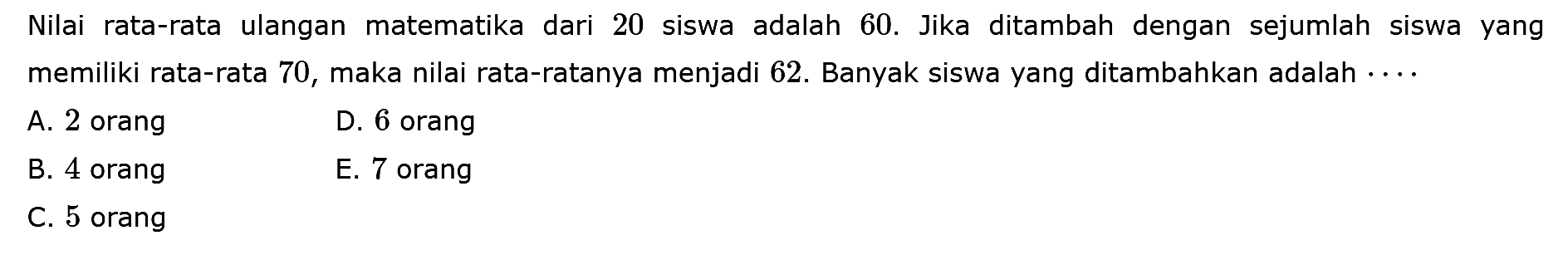 Nilai rata-rata ulangan matematika dari 20 siswa adalah 60. Jika ditambah dengan sejumlah siswa yang memiliki rata-rata 70, maka nilai rata-ratanya menjadi 62. Banyak siswa yang ditambahkan adalah ....