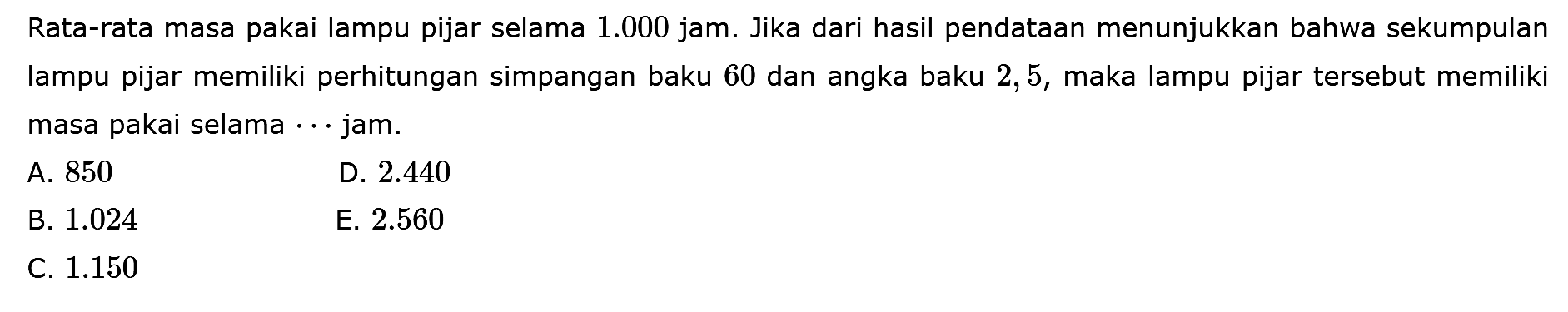 Rata-rata masa pakai lampu pijar selama 1.000 jam. Jika dari hasil pendataan menunjukkan bahwa sekumpulan lampu pijar memiliki perhitungan simpangan baku 60 dan angka baku 2,5, maka lampu pijar tersebut memiliki masa pakai selama .... jam.