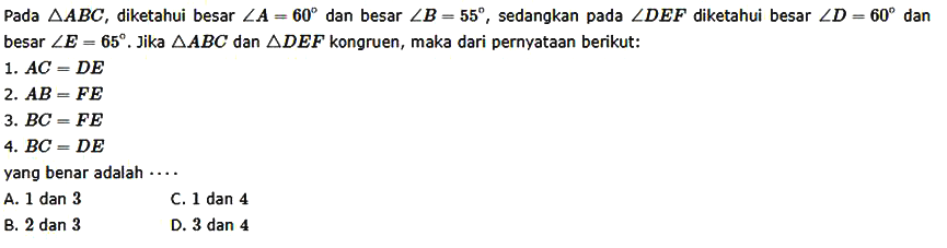 Pada segitiga ABC, diketahui besar sudut A=60 dan besar sudut B=55 sedangkan pada sudut DEF diketahui besar sudut D =60 dan besar sudut E=65. Jika segitiga ABC dan segitiga DEF kongruen, maka dari pernyataan berikut. 1. AC = DE 2. AB = FE 3. BC = FE 4. BC = DE yang benar adalah 