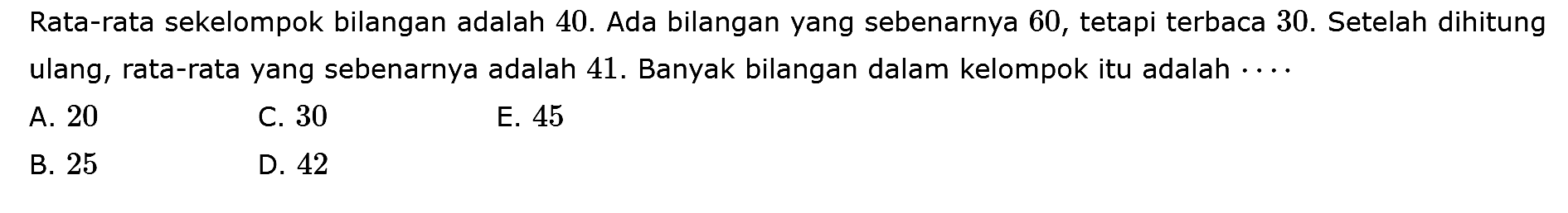 Rata-rata sekelompok bilangan adalah 40. Ada bilangan yang sebenarnya 60, tetapi terbaca 30. Setelah dihitung ulang, rata-rata yang sebenarnya adalah 41. Banyak bilangan dalam kelompok itu adalah ....