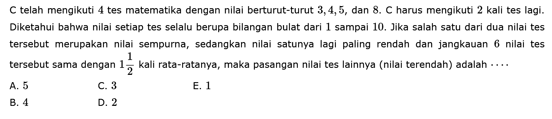 C telah mengikuti 4 tes matematika dengan nilai berturut-turut 3,4,5, dan 8 . C harus mengikuti 2 kali tes lagi. Diketahui bahwa nilai setiap tes selalu berupa bilangan bulat dari 1 sampai 10. Jika salah satu dari dua nilai tes tersebut merupakan nilai sempurna, sedangkan nilai satunya lagi paling rendah dan jangkauan 6 nilai tes tersebut sama dengan 1 1/2 kali rata-ratanya, maka pasangan nilai tes lainnya (nilai terendah) adalah ....