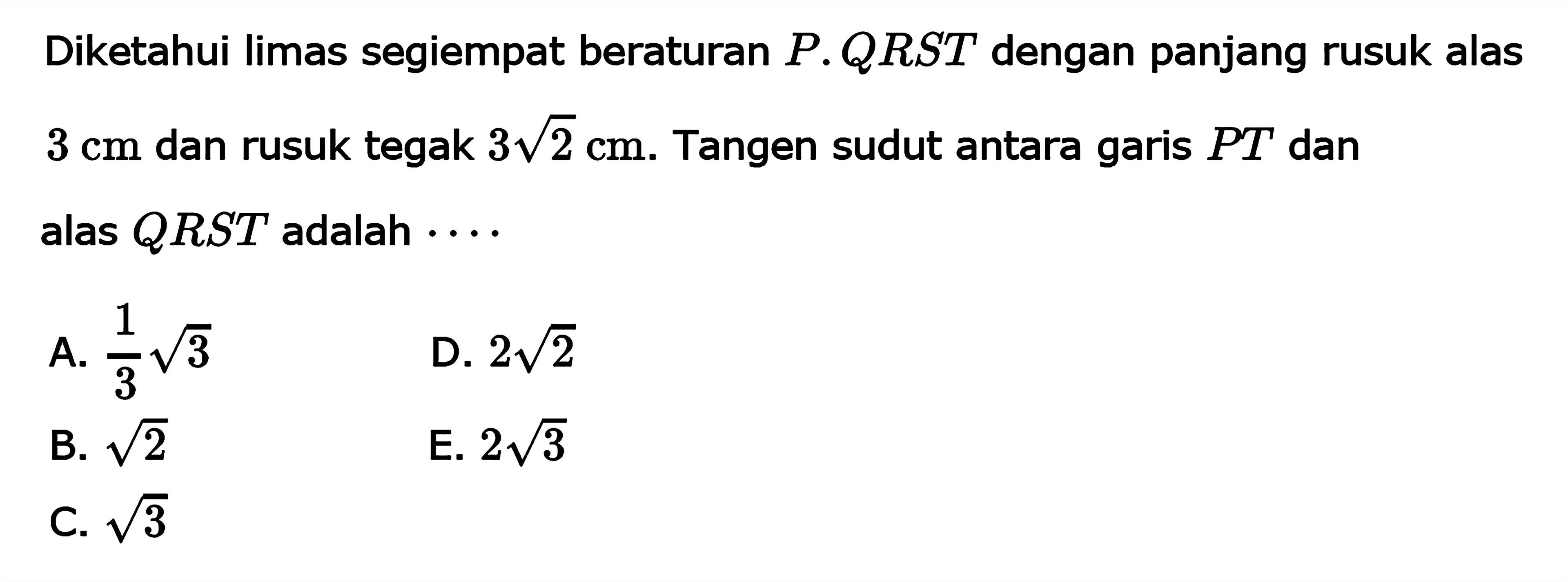 Diketahui limas segiempat beraturan P.QRST dengan panjang rusuk alas 3 cm dan rusuk tegak 3 akar(2) cm. Tangen sudut antara garis PT dan alas QRST adalah ...