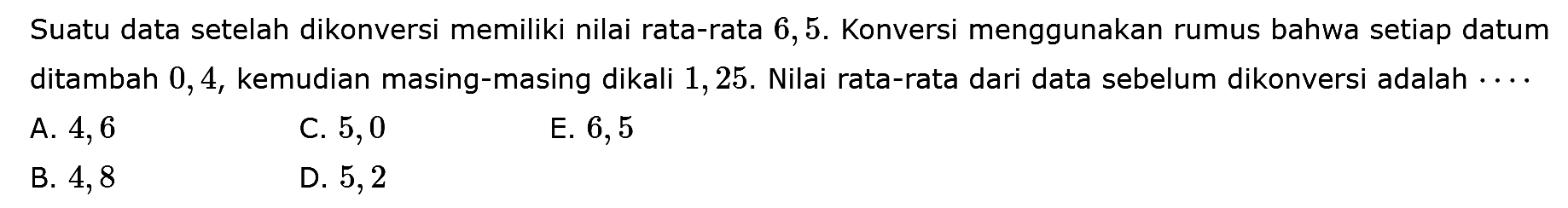 Suatu data setelah dikonversi memiliki nilai rata-rata 6,5. Konversi menggunakan rumus bahwa setiap datum ditambah 0,4, kemudian masing-masing dikali 1,25. Nilai rata-rata dari data sebelum dikonversi adalah 