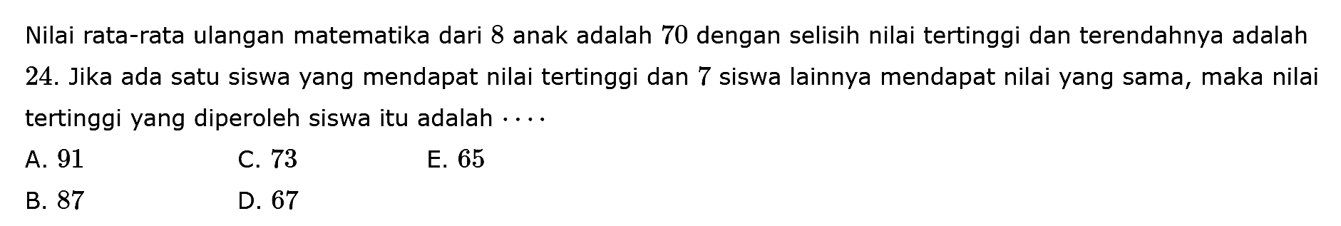 Nilai rata-rata ulangan matematika dari 8 anak adalah 70 dengan selisih nilai tertinggi dan terendahnya adalah 24. Jika ada satu siswa yang mendapat nilai tertinggi dan 7 siswa lainnya mendapat nilai yang sama, maka nilai tertinggi yang diperoleh siswa itu adalah ....