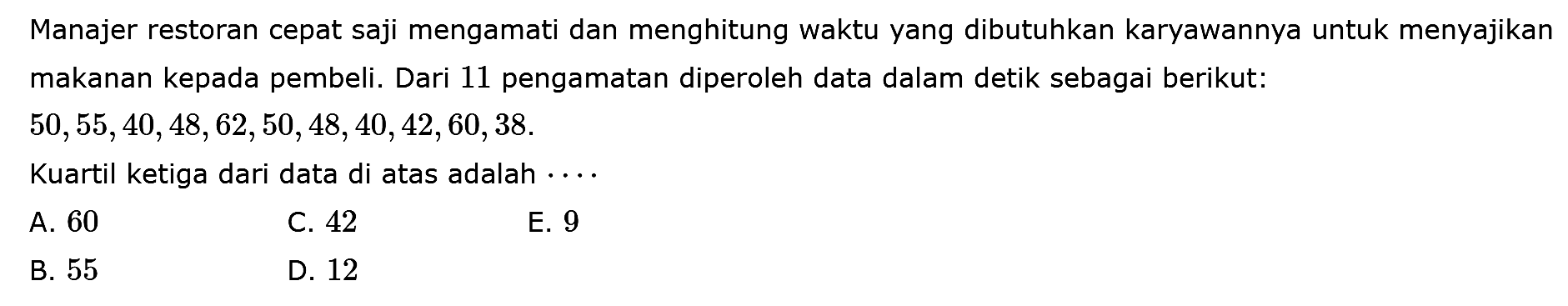 Manajer restoran cepat saji mengamati dan menghitung waktu yang dibutuhkan karyawannya untuk menyajikan makanan kepada pembeli. Dari 11 pengamatan diperoleh data dalam detik sebagai berikut: 50,55,40,48,62,50,48,40,42,60,38. Kuartil ketiga dari data di atas adalah ...