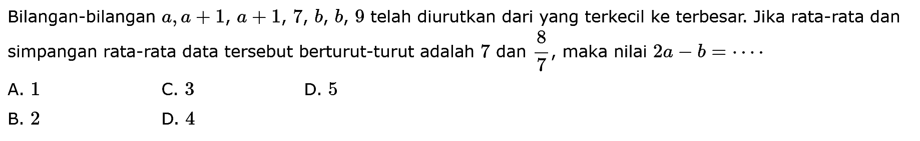 Bilangan-bilangan a, a+1, a+1, 7, b, b, 9 telah diurutkan dari yang terkecil ke terbesar. Jika rata-rata dan simpangan rata-rata data tersebut berturut-turut adalah 7 dan 8/7, maka nilai 2a-b=...