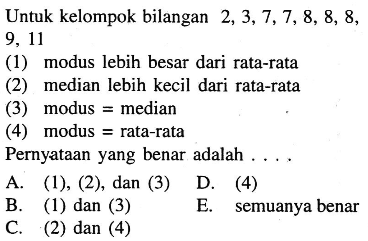 Untuk kelompok bilangan 2,3,7,7,8,8,8,9,11 (1) modus lebih besar dari rata-rata (2) median lebih kecil dari rata-rata (3) modus=median (4) modus=rata-rata Pernyataan yang benar adalah....