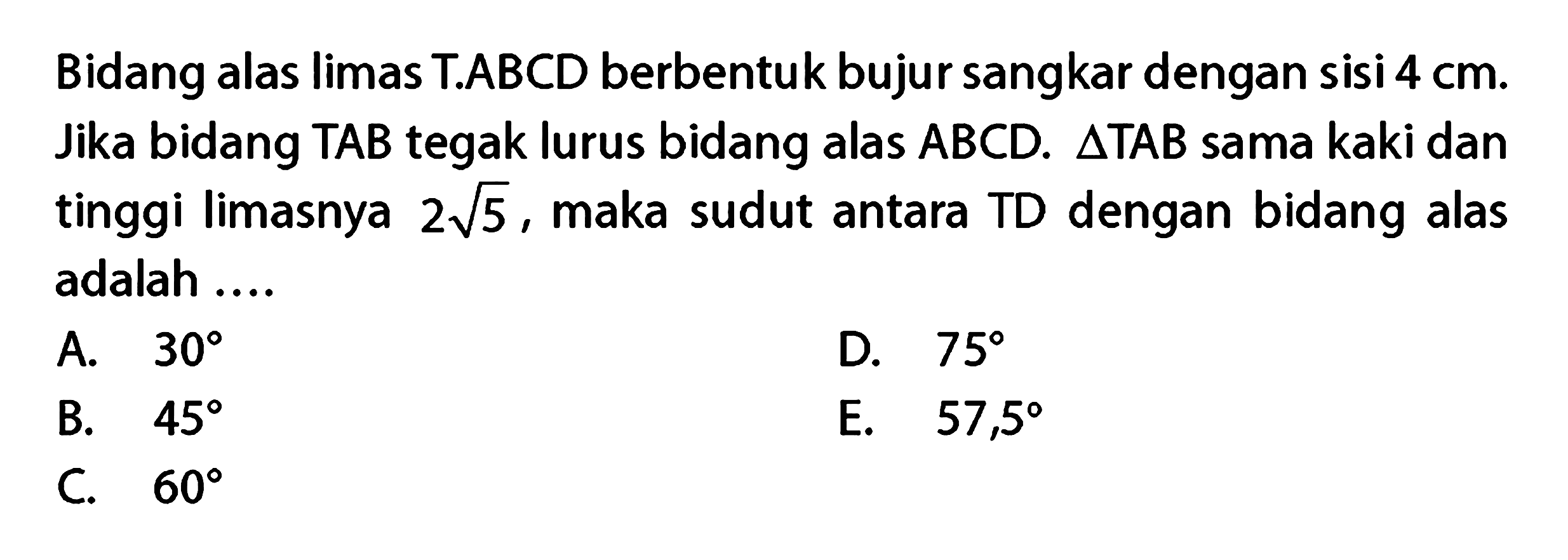 Bidang alas limas TABCD berbentuk bujur sangkar dengan sisi 4 cm Jika bidang TAB tegak lurus bidang alas ABCD. segitiga TAB sama kaki dan tinggi limasnya 2 akar(5), maka sudut antara TD dengan bidang alas adalah